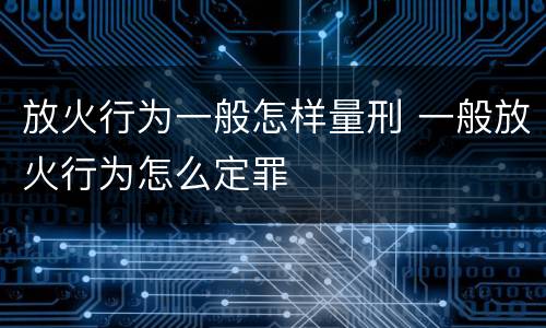 放火行为一般怎样量刑 一般放火行为怎么定罪