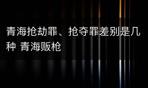 青海抢劫罪、抢夺罪差别是几种 青海贩枪