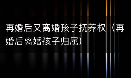 再婚后又离婚孩子抚养权（再婚后离婚孩子归属）