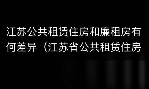 江苏公共租赁住房和廉租房有何差异（江苏省公共租赁住房管理办法）