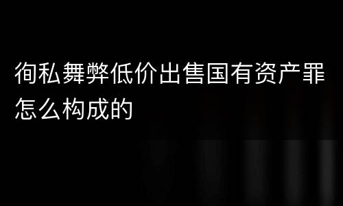 徇私舞弊低价出售国有资产罪怎么构成的