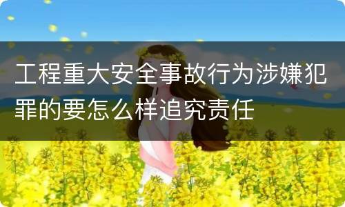 工程重大安全事故行为涉嫌犯罪的要怎么样追究责任