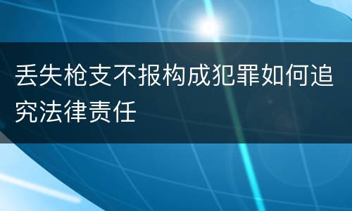 丢失枪支不报构成犯罪如何追究法律责任