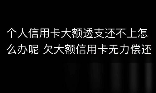 个人信用卡大额透支还不上怎么办呢 欠大额信用卡无力偿还会怎样