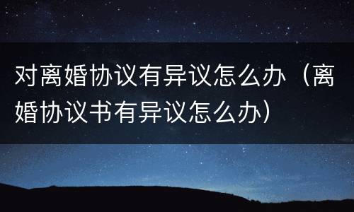 对离婚协议有异议怎么办（离婚协议书有异议怎么办）