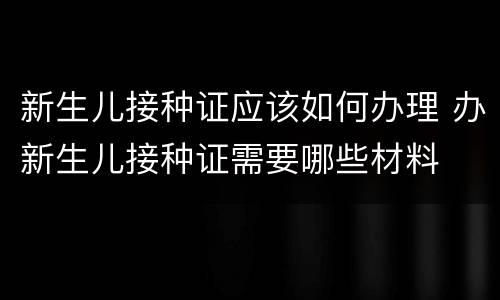 新生儿接种证应该如何办理 办新生儿接种证需要哪些材料