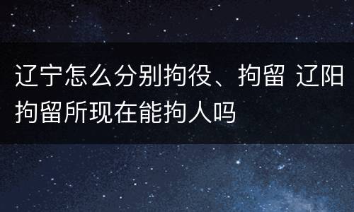 辽宁怎么分别拘役、拘留 辽阳拘留所现在能拘人吗