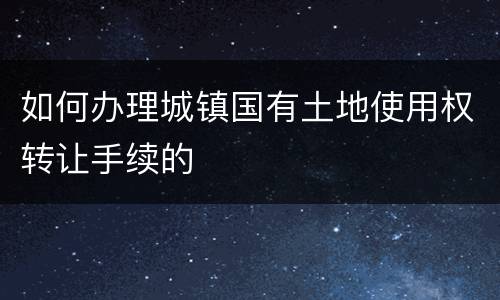 如何办理城镇国有土地使用权转让手续的