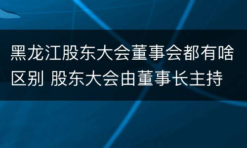 黑龙江股东大会董事会都有啥区别 股东大会由董事长主持