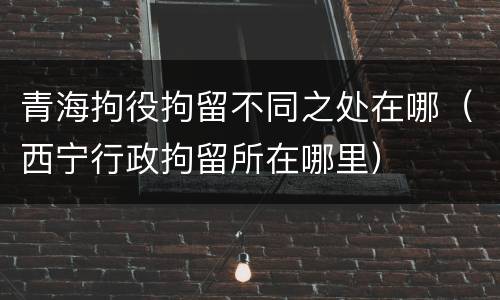 青海拘役拘留不同之处在哪（西宁行政拘留所在哪里）