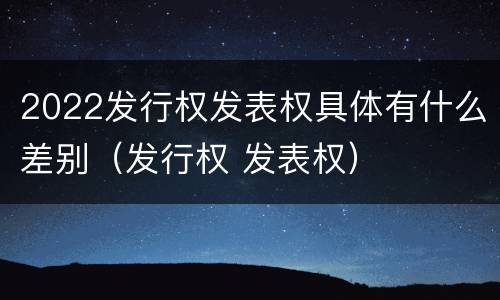 2022发行权发表权具体有什么差别（发行权 发表权）