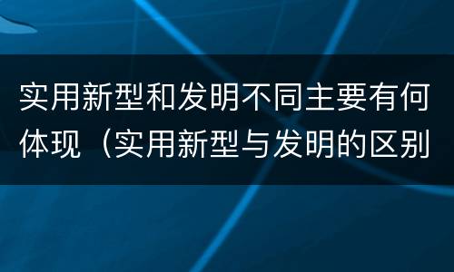 实用新型和发明不同主要有何体现（实用新型与发明的区别是什么）