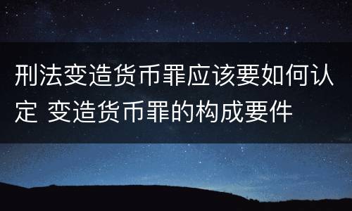 刑法变造货币罪应该要如何认定 变造货币罪的构成要件