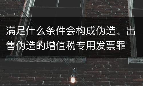 满足什么条件会构成伪造、出售伪造的增值税专用发票罪