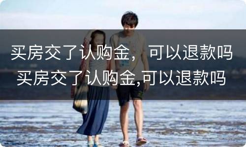 买房交了认购金，可以退款吗 买房交了认购金,可以退款吗