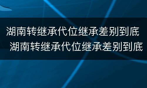 湖南转继承代位继承差别到底 湖南转继承代位继承差别到底大不大