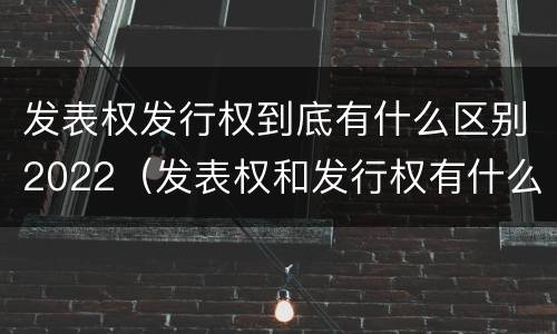 发表权发行权到底有什么区别2022（发表权和发行权有什么区别）