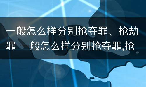 一般怎么样分别抢夺罪、抢劫罪 一般怎么样分别抢夺罪,抢劫罪和盗窃罪