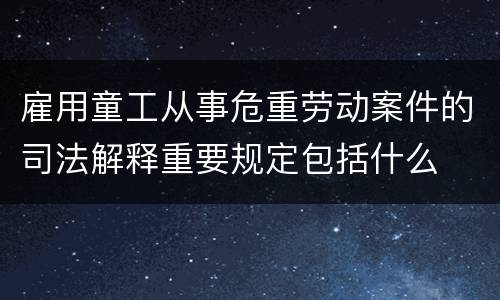 雇用童工从事危重劳动案件的司法解释重要规定包括什么
