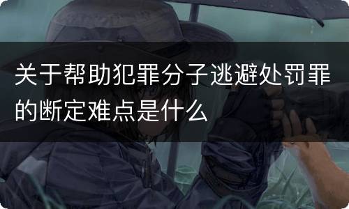 关于帮助犯罪分子逃避处罚罪的断定难点是什么