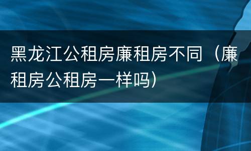 黑龙江公租房廉租房不同（廉租房公租房一样吗）