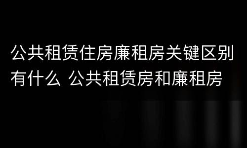 公共租赁住房廉租房关键区别有什么 公共租赁房和廉租房