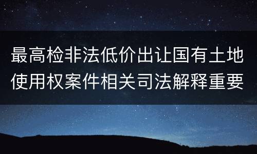最高检非法低价出让国有土地使用权案件相关司法解释重要规定是什么