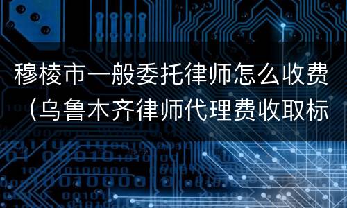 穆棱市一般委托律师怎么收费（乌鲁木齐律师代理费收取标准）