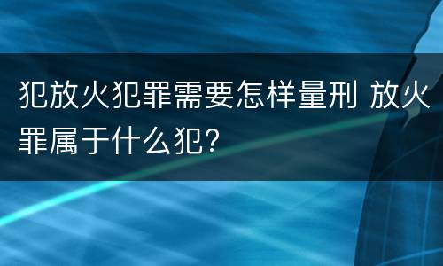 犯放火犯罪需要怎样量刑 放火罪属于什么犯?