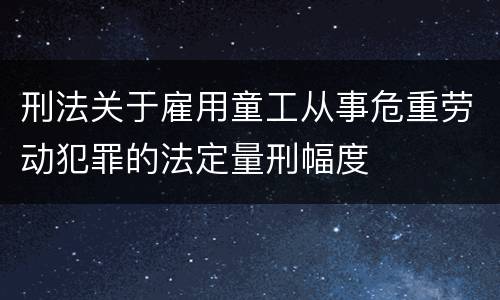 刑法关于雇用童工从事危重劳动犯罪的法定量刑幅度