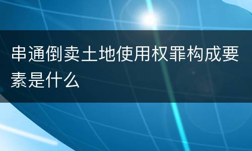 串通倒卖土地使用权罪构成要素是什么