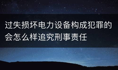 过失损坏电力设备构成犯罪的会怎么样追究刑事责任