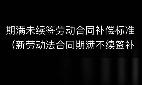 期满未续签劳动合同补偿标准（新劳动法合同期满不续签补偿金）