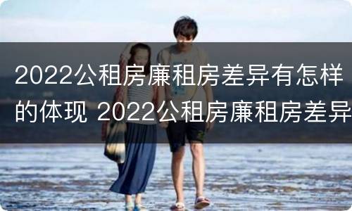 2022公租房廉租房差异有怎样的体现 2022公租房廉租房差异有怎样的体现呢
