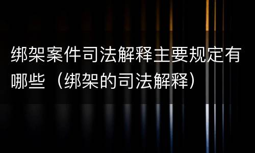 绑架案件司法解释主要规定有哪些（绑架的司法解释）