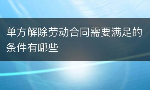 单方解除劳动合同需要满足的条件有哪些