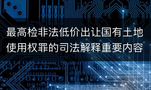 最高检非法低价出让国有土地使用权罪的司法解释重要内容包括什么