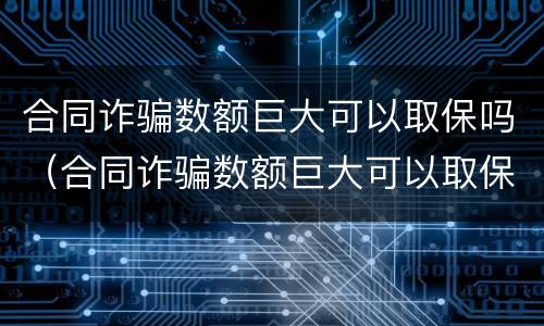 合同诈骗数额巨大可以取保吗（合同诈骗数额巨大可以取保吗知乎）