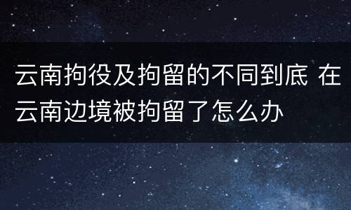云南拘役及拘留的不同到底 在云南边境被拘留了怎么办