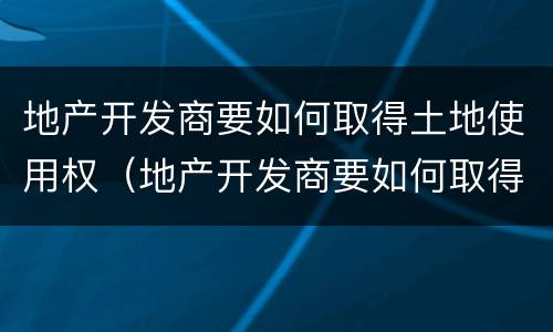 地产开发商要如何取得土地使用权（地产开发商要如何取得土地使用权证明）