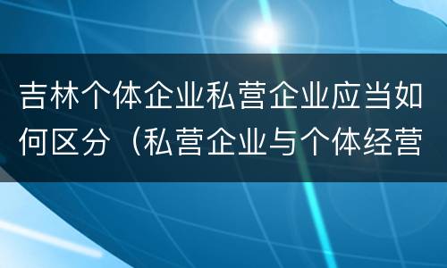 吉林个体企业私营企业应当如何区分（私营企业与个体经营企业的区别）