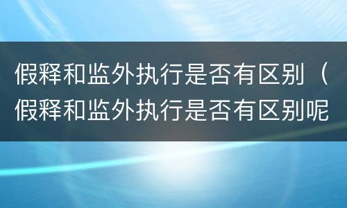 假释和监外执行是否有区别（假释和监外执行是否有区别呢）