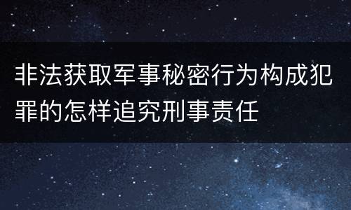 非法获取军事秘密行为构成犯罪的怎样追究刑事责任