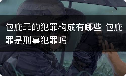 包庇罪的犯罪构成有哪些 包庇罪是刑事犯罪吗