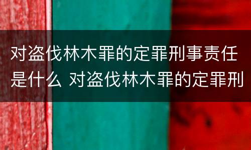 对盗伐林木罪的定罪刑事责任是什么 对盗伐林木罪的定罪刑事责任是什么