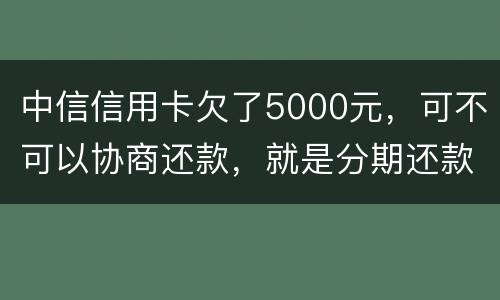 中信信用卡欠了5000元，可不可以协商还款，就是分期还款啊