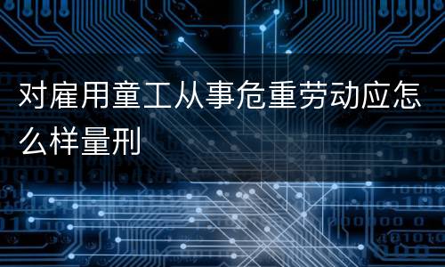 对雇用童工从事危重劳动应怎么样量刑