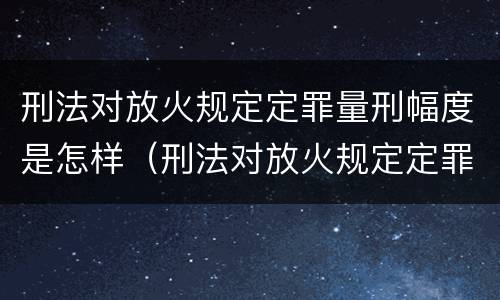 刑法对放火规定定罪量刑幅度是怎样（刑法对放火规定定罪量刑幅度是怎样定的）