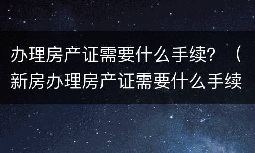 办理房产证需要什么手续？（新房办理房产证需要什么手续）