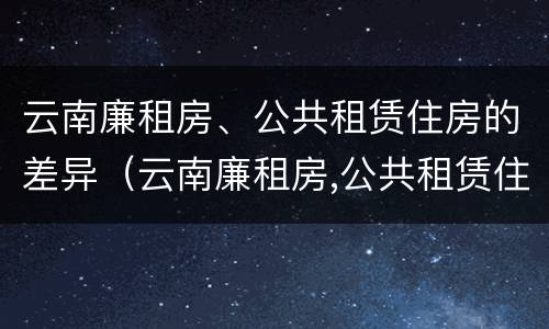 云南廉租房、公共租赁住房的差异（云南廉租房,公共租赁住房的差异有哪些）